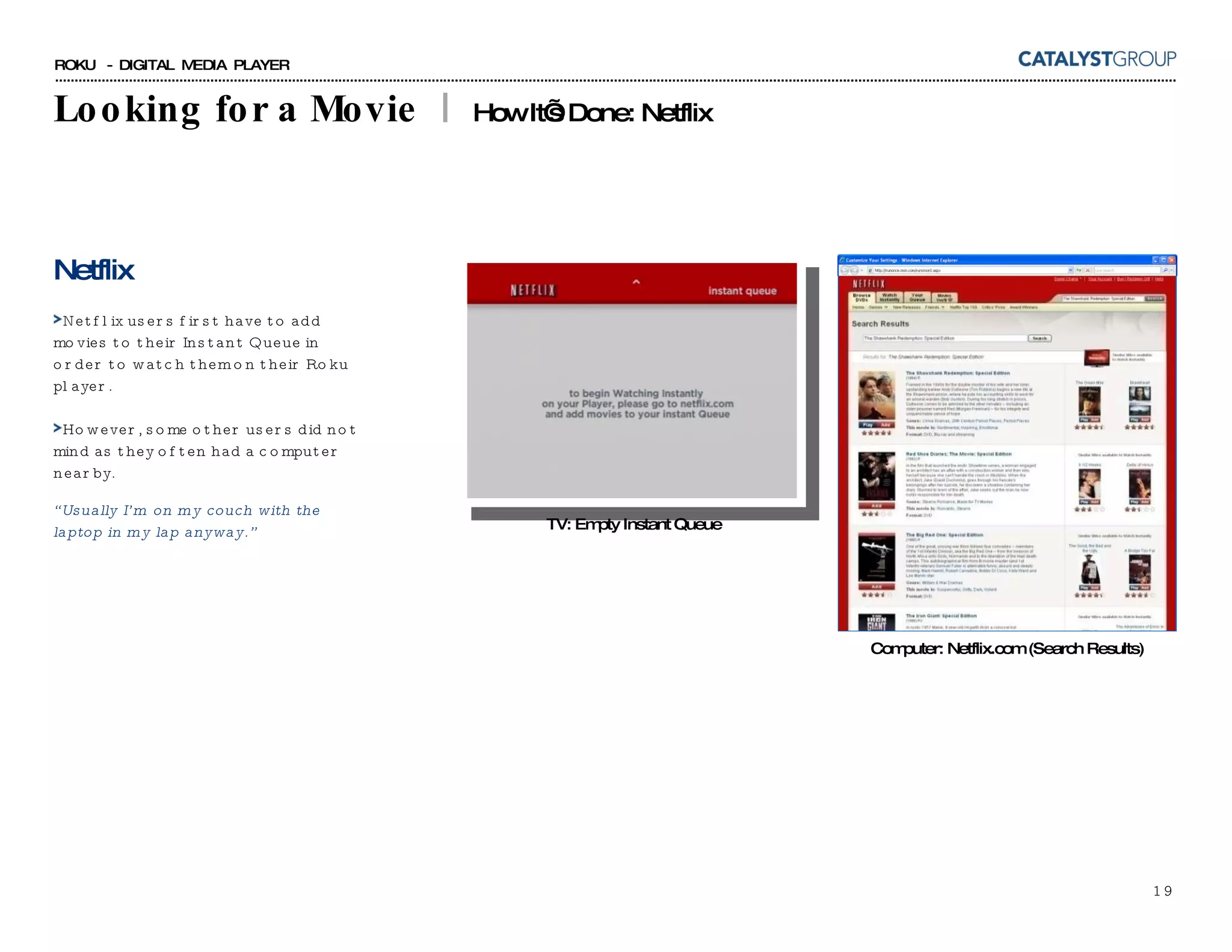 Looking for a Movie  |  How It’s Done: Netflix TV: Empty Instant Queue Netflix Netflix users first have to add movies to their Instant Queue in order to watch them on their Roku player. However, some other users did not mind as they often had a computer nearby. “ Usually I’m on my couch with the laptop in my lap anyway.” Computer: Netflix.com (Search Results) 