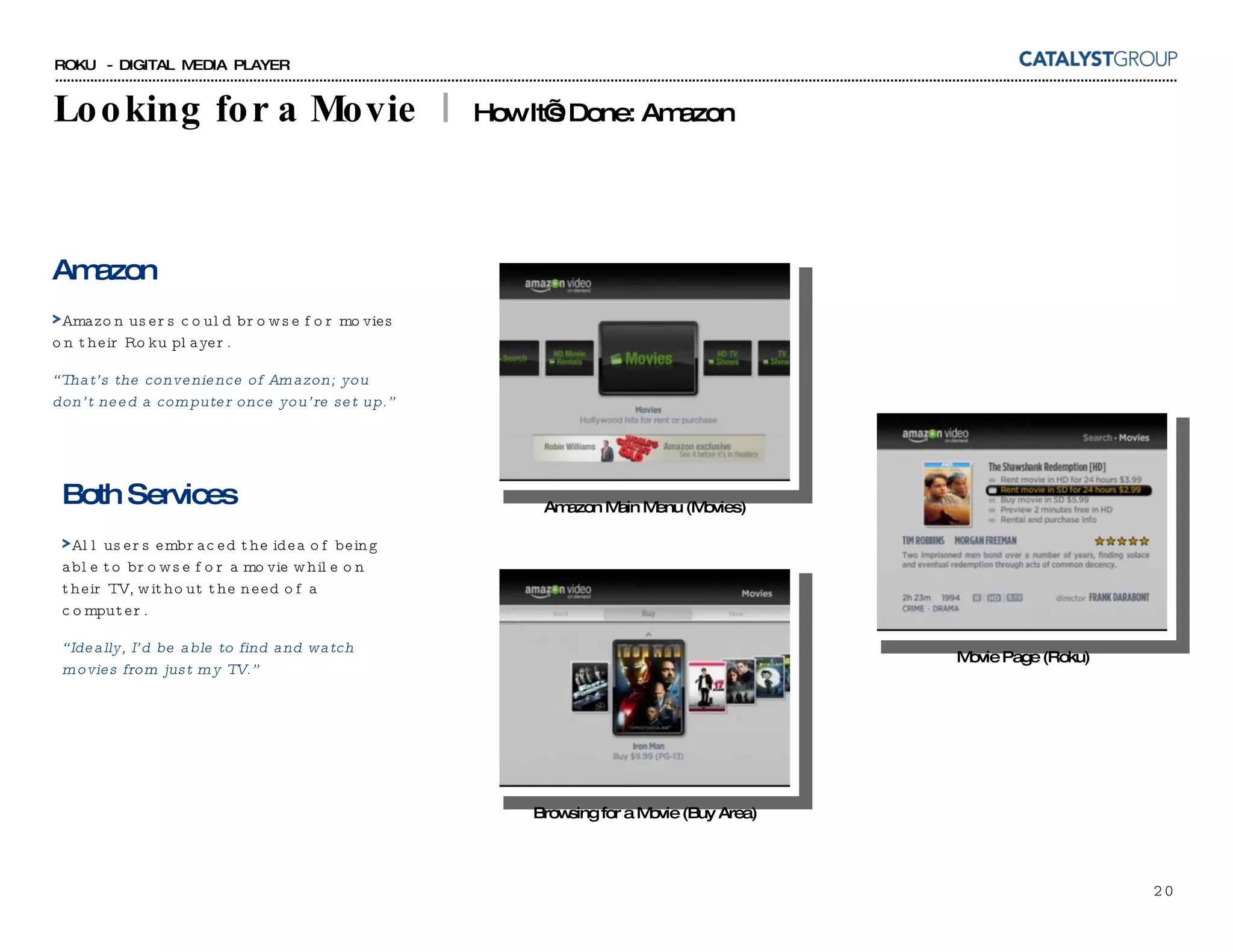 Looking for a Movie  |  How It’s Done: Amazon Movie Page (Roku) Browsing for a Movie (Buy Area) Amazon Main Menu (Movies) Amazon Amazon users could browse for movies on their Roku player. “ That’s the convenience of Amazon; you don’t need a computer once you’re set up.” Both Services All users embraced the idea of being able to browse for a movie while on their TV, without the need of a computer. “ Ideally, I’d be able to find and watch movies from just my TV.” 