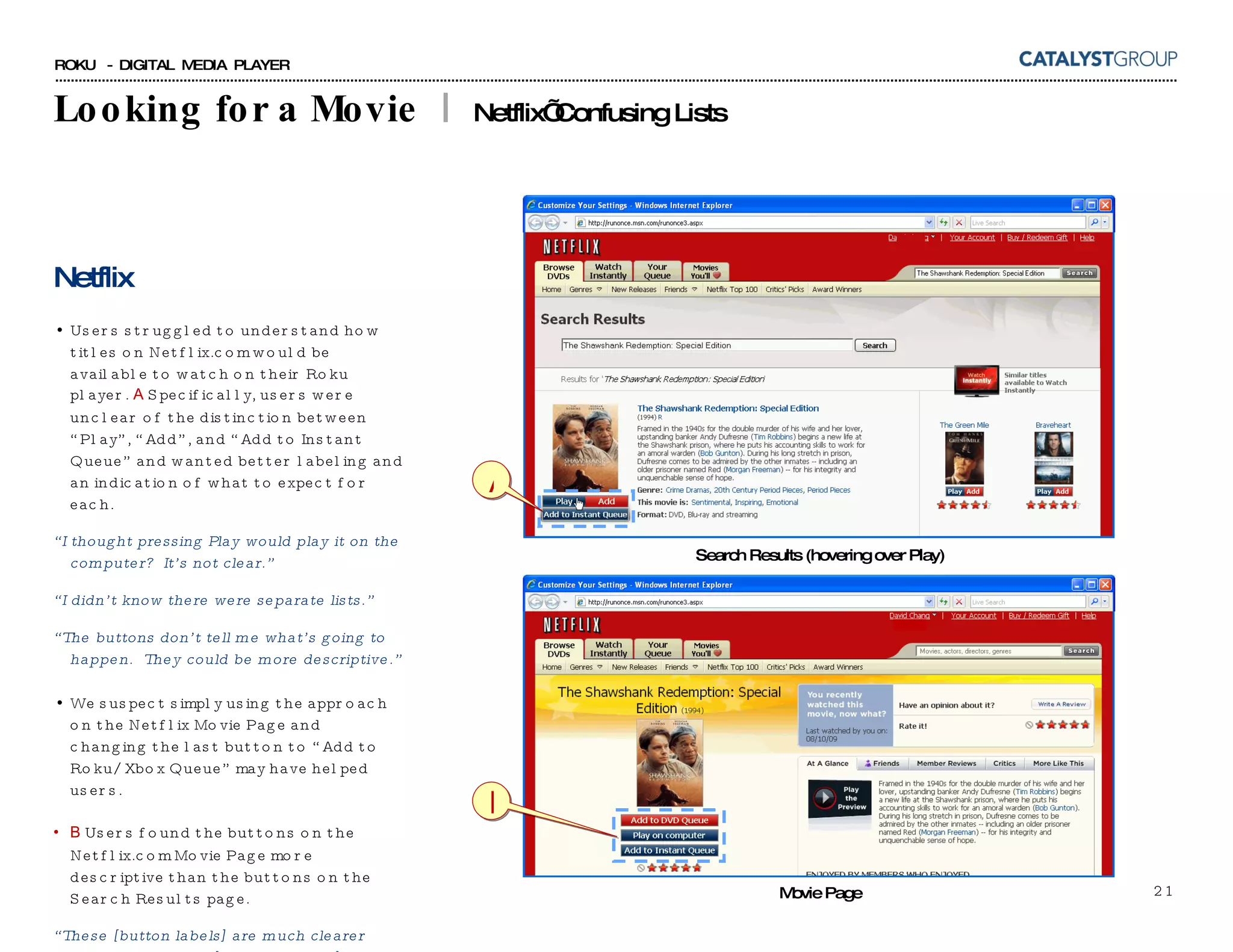 Looking for a Movie  |  Netflix’ Confusing Lists Netflix Users struggled to understand how titles on Netflix.com would be available to watch on their Roku player.  A  Specifically, users were unclear of the distinction between “Play”, “Add”, and “Add to Instant Queue” and wanted better labeling and an indication of what to expect for each. “ I thought pressing Play would play it on the computer?  It’s not clear.” “ I didn’t know there were separate lists.” “ The buttons don’t tell me what’s going to happen.  They could be more descriptive.” We suspect simply using the approach on the Netflix Movie Page and changing the last button to “Add to Roku/Xbox Queue” may have helped users. B  Users found the buttons on the Netflix.com Movie Page more descriptive than the buttons on the Search Results page. “ These [button labels] are much clearer than the previous [Search Results] page.” Search Results (hovering over Play) Movie Page A B 
