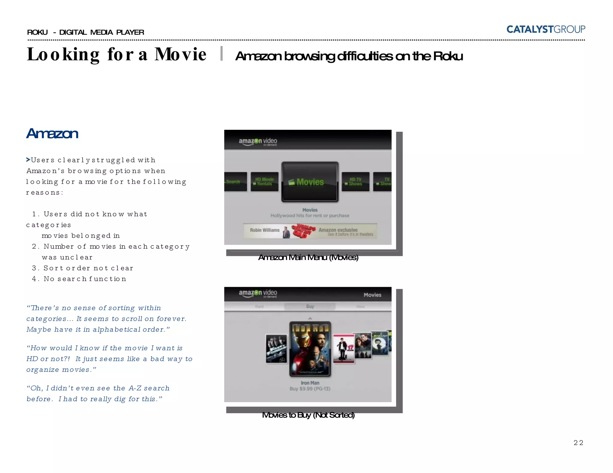 Looking for a Movie  |  Amazon browsing difficulties on the Roku Amazon Users clearly struggled with Amazon’s browsing options when looking for a movie for the following reasons:   1.  Users did not know what categories    movies belonged in    2.  Number of movies in each category    was unclear   3.  Sort order not clear    4.  No search function “ There’s no sense of sorting within categories... It seems to scroll on forever. Maybe have it in alphabetical order.” “ How would I know if the movie I want is HD or not?!  It just seems like a bad way to organize movies.” “ Oh, I didn’t even see the A-Z search before.  I had to really dig for this.” Movies to Buy (Not Sorted) Amazon Main Menu (Movies) 