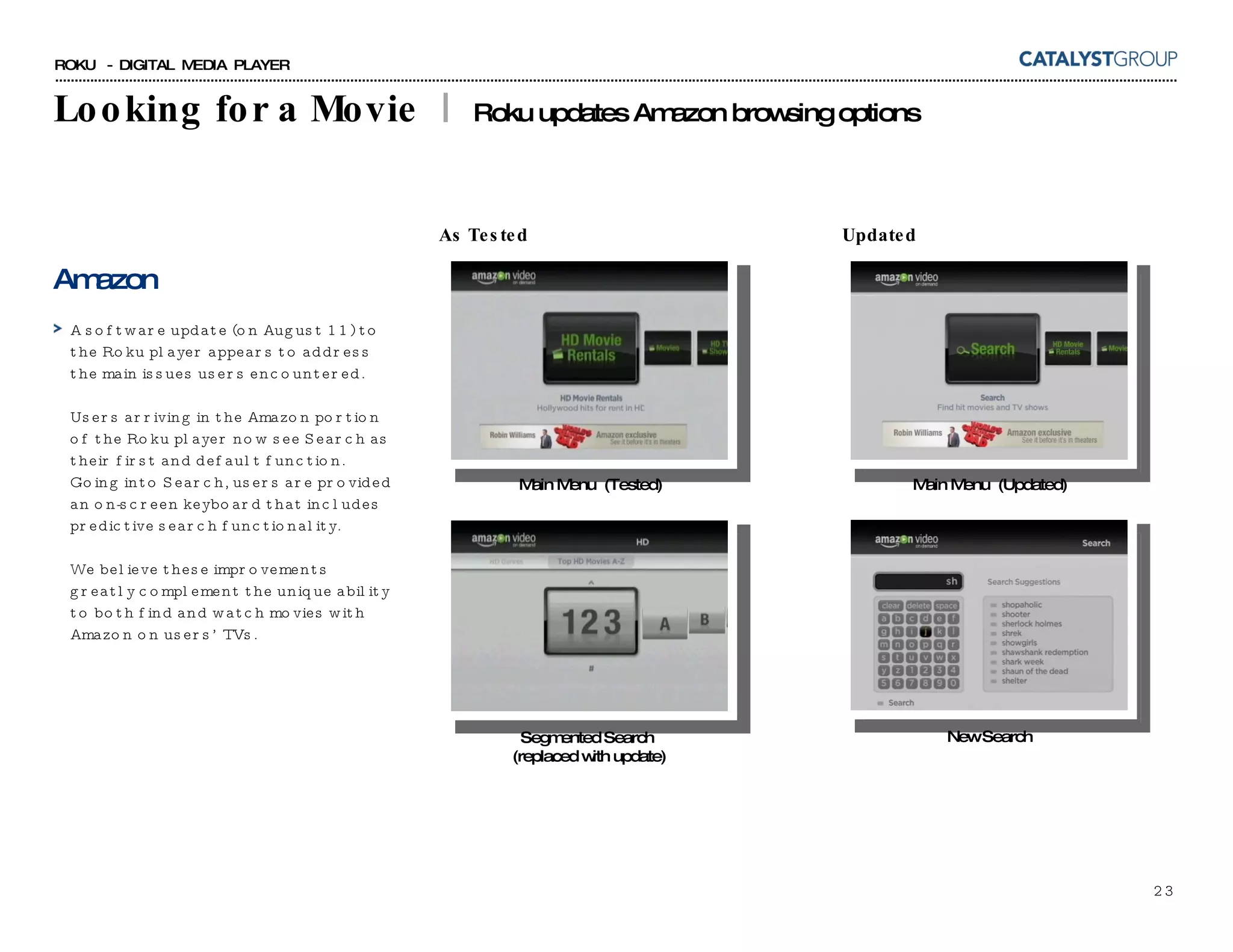 Looking for a Movie  |  Roku updates Amazon browsing options Amazon A software update (on August 11) to the Roku player appears to address the main issues users encountered.  Users arriving in the Amazon portion of the Roku player now see Search as their first and default function.  Going into Search, users are provided an on-screen keyboard that includes predictive search functionality. We believe these improvements greatly complement the unique ability to both find and watch movies with Amazon on users’ TVs. Main Menu  (Updated) New Search Main Menu  (Tested) Segmented Search  (replaced with update) As Tested Updated 