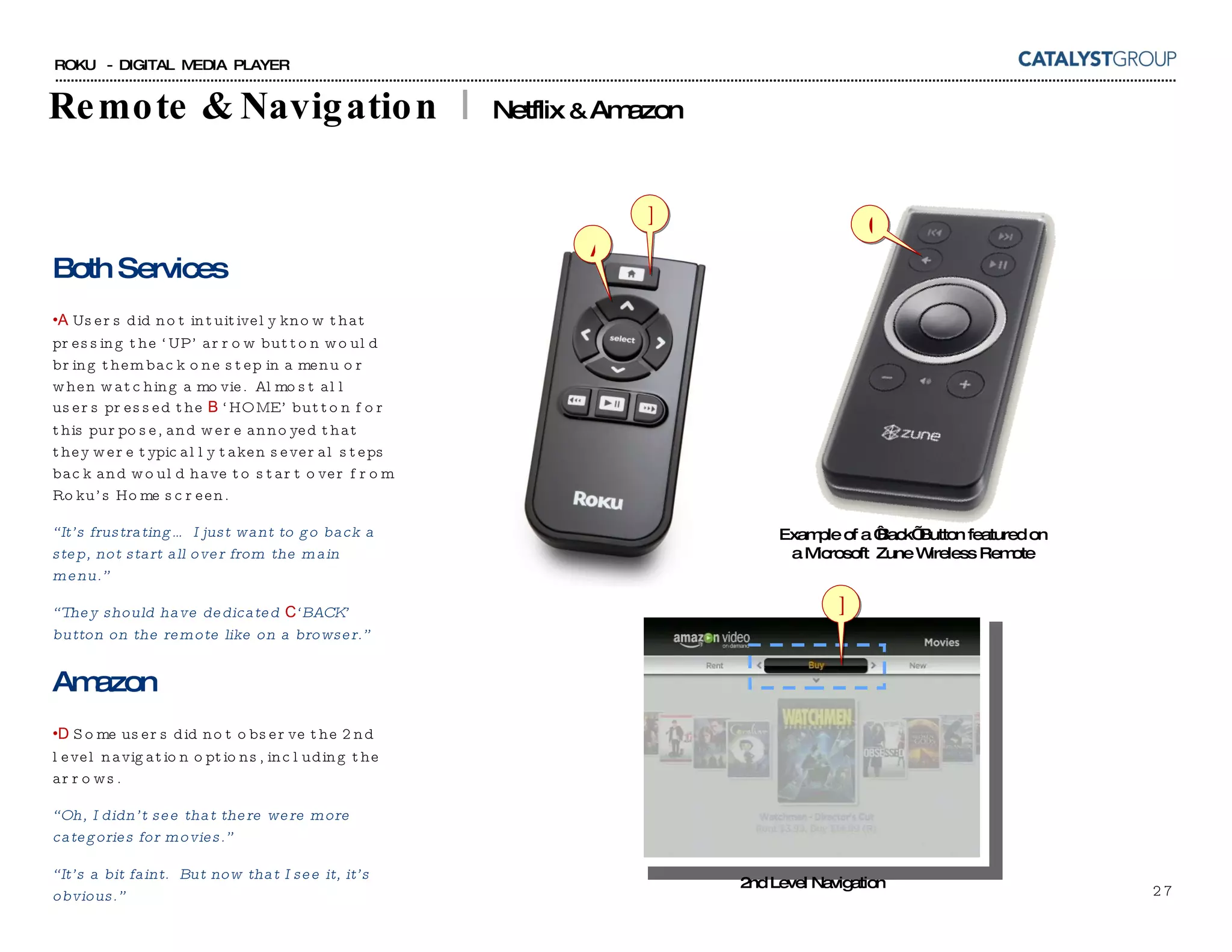 Remote & Navigation  |  Netflix  &  Amazon Both Services A  Users did not intuitively know that pressing the ‘UP’ arrow button would bring them back one step in a menu or when watching a movie.  Almost all users pressed the  B  ‘HOME’ button for this purpose, and were annoyed that they were typically taken several steps back and would have to start over from Roku’s Home screen. “ It’s frustrating… I just want to go back a step, not start all over from the main menu.” “ They should have dedicated  C ‘BACK’ button on the remote like on a browser.” Amazon D  Some users did not observe the 2nd level navigation options, including the arrows. “ Oh, I didn’t see that there were more categories for movies.” “ It’s a bit faint.  But now that I see it, it’s obvious.” 2nd Level Navigation Example of a ‘Back’ Button featured on a Microsoft  Zune Wireless Remote A B C D 
