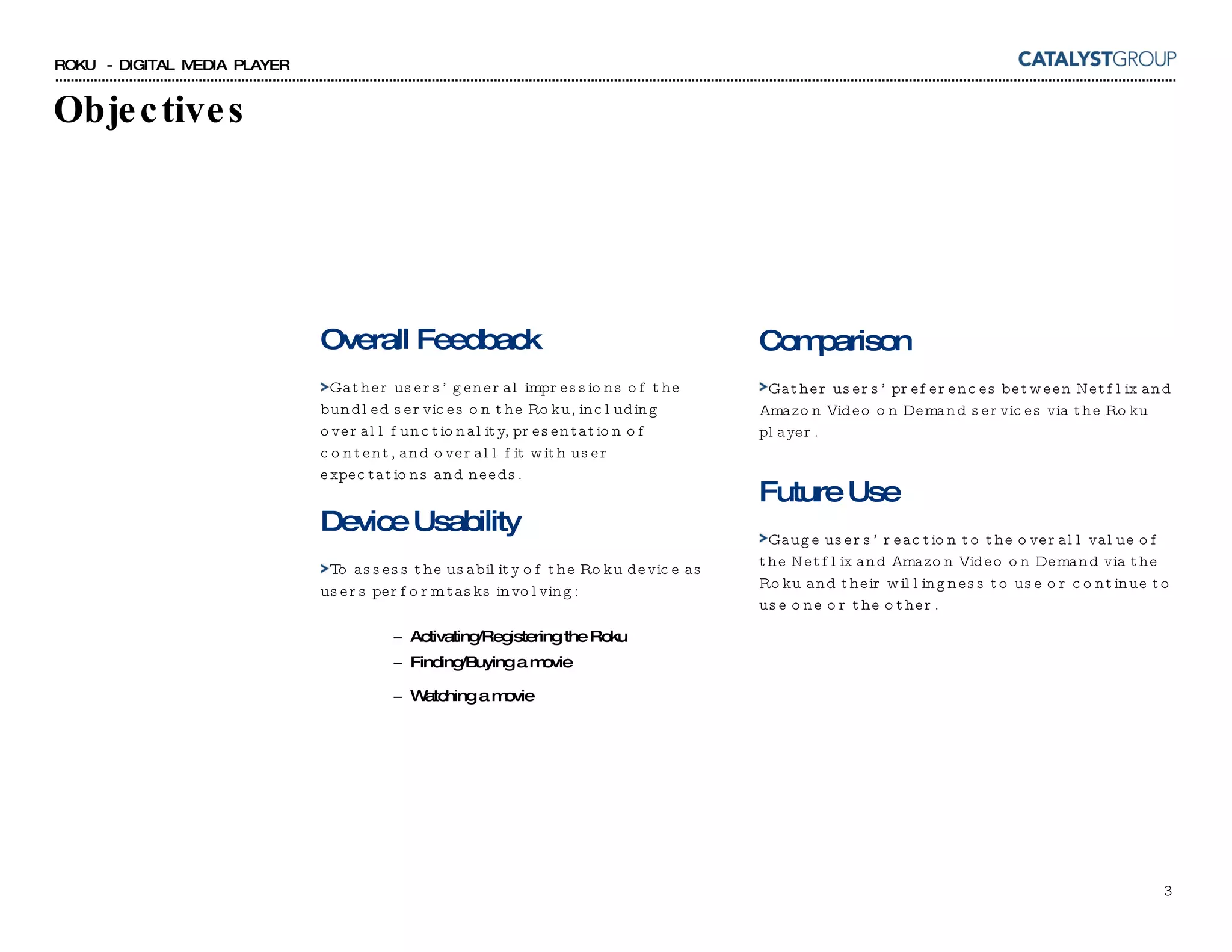Objectives Overall Feedback Gather users’ general impressions of the bundled services on the Roku, including overall functionality, presentation of content, and overall fit with user expectations and needs. Device Usability To assess the usability of the Roku device as users perform tasks involving:  Activating/Registering the Roku Finding/Buying a movie Watching a movie Comparison Gather users’ preferences between Netflix and Amazon Video on Demand services via the Roku player. Future Use Gauge users’ reaction to the overall value of the Netflix and Amazon Video on Demand via the Roku and their willingness to use or continue to use one or the other. 