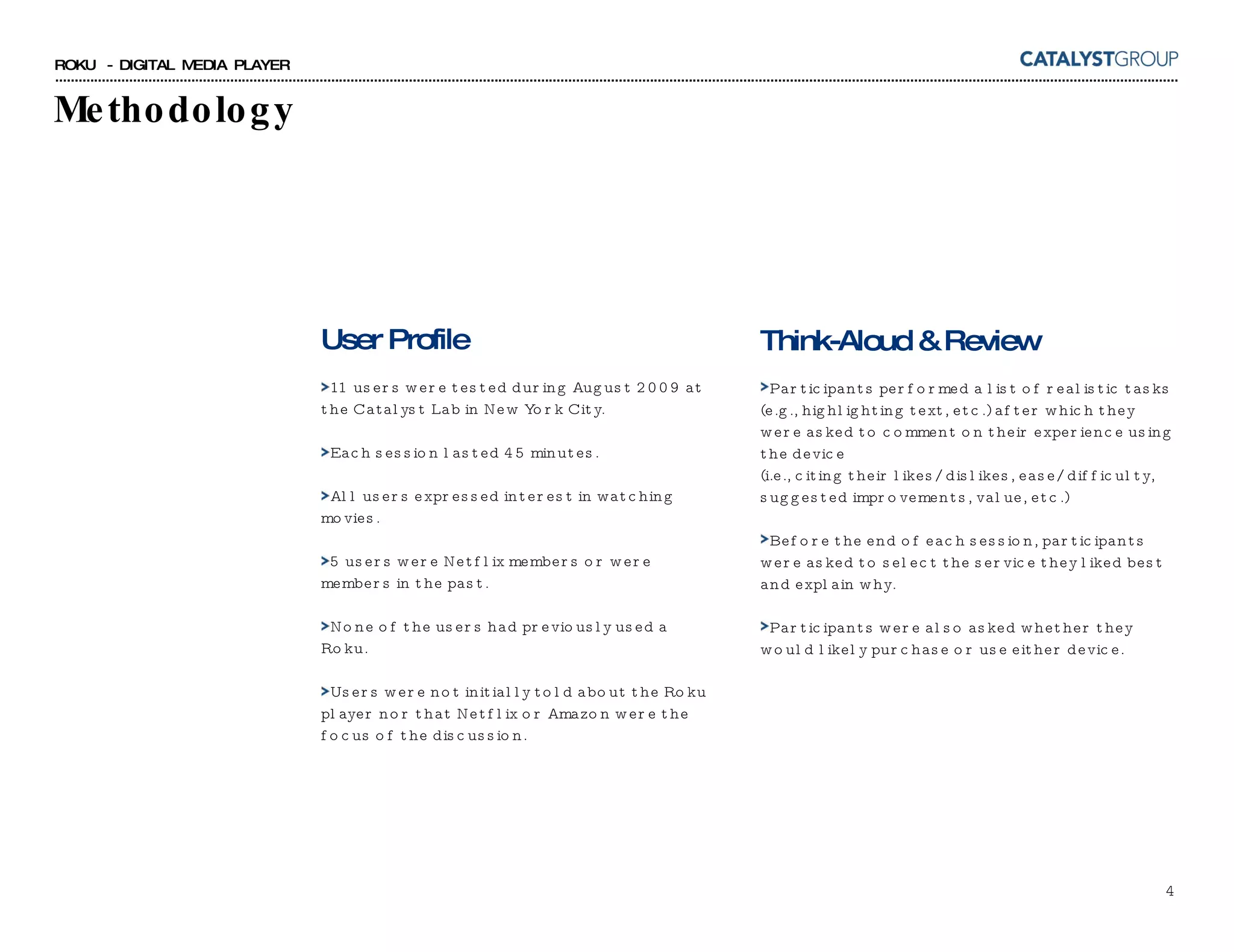 Methodology User Profile 11 users were tested during August 2009 at the Catalyst Lab in New York City. Each session lasted 45 minutes. All users expressed interest in watching movies. 5 users were Netflix members or were members in the past. None of the users had previously used a Roku. Users were not initially told about the Roku player nor that Netflix or Amazon were the focus of the discussion. Think-Aloud & Review Participants performed a list of realistic tasks  (e.g., highlighting text, etc.) after which they were asked to comment on their experience using the device  (i.e., citing their likes/dislikes, ease/difficulty, suggested improvements, value, etc.) Before the end of each session, participants were asked to select the service they liked best and explain why. Participants were also asked whether they would likely purchase or use either device. 