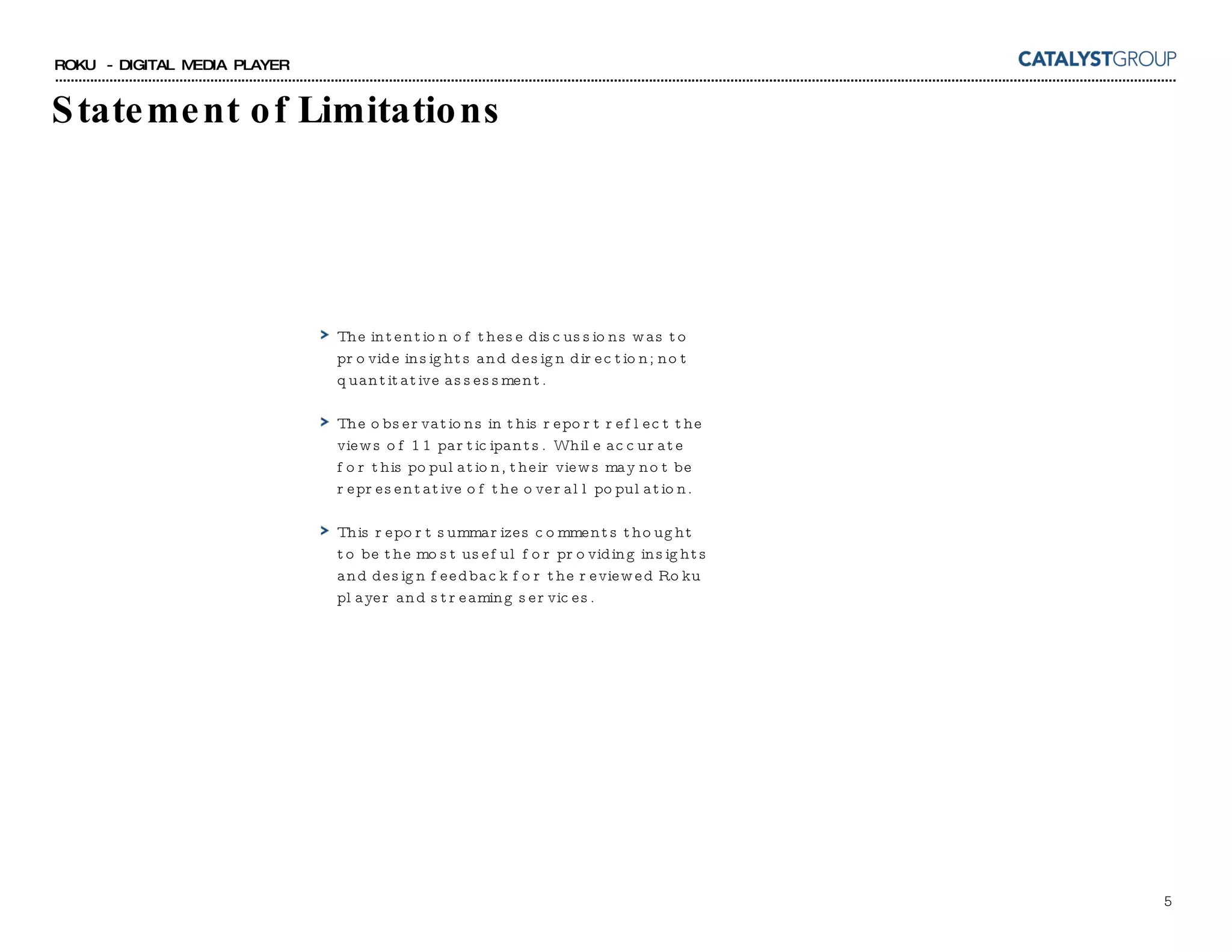 Statement of Limitations The intention of these discussions was to provide insights and design direction; not quantitative assessment. The observations in this report reflect the views of 11 participants.  While accurate for this population, their views may not be representative of the overall population. This report summarizes comments thought to be the most useful for providing insights and design feedback for the reviewed Roku player and streaming services.  