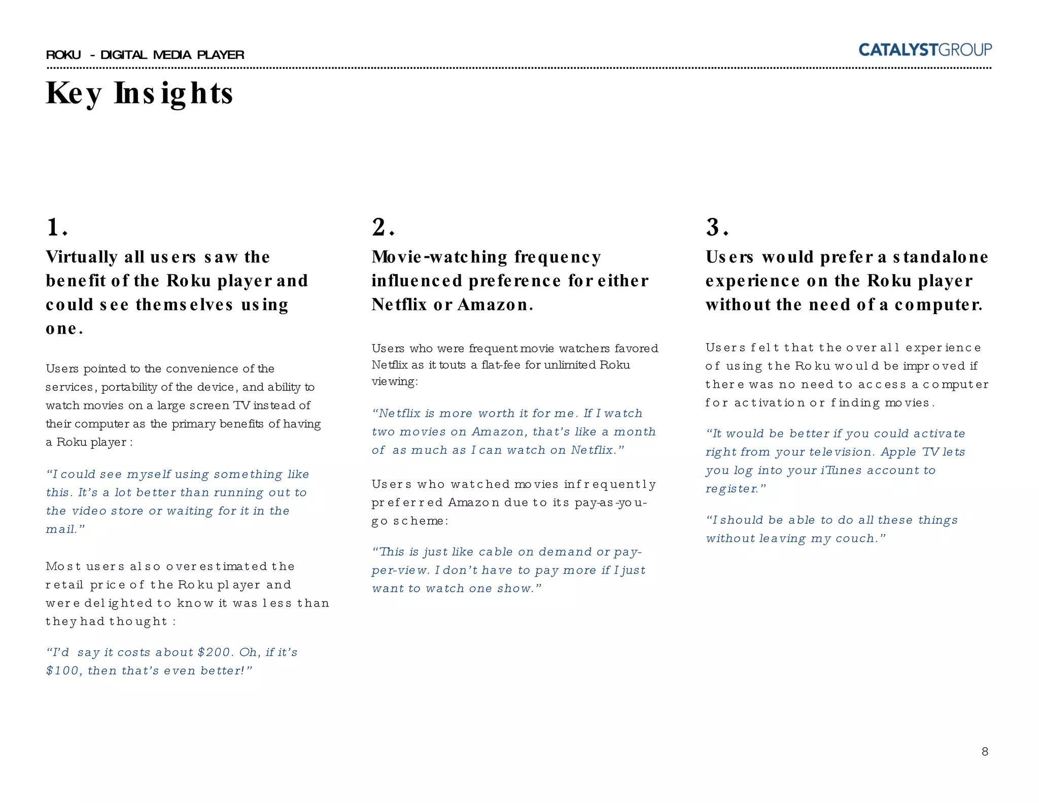 1. Virtually all users saw the benefit of the Roku player and could see themselves using one.  Users pointed to the convenience of the services, portability of the device, and ability to watch movies on a large screen TV instead of their computer as the primary benefits of having a Roku player : “ I could see myself using something like this. It’s a lot better than running out to the video store or waiting for it in the mail.” Most users also overestimated the retail price of the Roku player and were delighted to know it was less than they had thought : “ I’d  say it costs about $200. Oh, if it’s $100, then that’s even better!” Key Insights 3. Users would prefer a standalone experience on the Roku player without the need of a computer. Users felt that the overall experience of using the Roku would be improved if there was no need to access a computer for activation or finding movies. “ It would be better if you could activate right from your television. Apple TV lets you log into your iTunes account to register.” “ I should be able to do all these things without leaving my couch.” 2. Movie-watching frequency influenced preference for either Netflix or Amazon. Users who were frequent movie watchers favored Netflix as it touts a flat-fee for unlimited Roku viewing: “ Netflix is more worth it for me. If I watch two movies on Amazon, that’s like a month of  as much as I can watch on Netflix.” Users who watched movies infrequently preferred Amazon due to its pay-as-you-go scheme: “ This is just like cable on demand or pay-per-view. I don’t have to pay more if I just want to watch one show.” 
