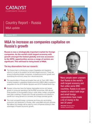 Country Report - Russia
 M&A update

 Autumn 2012


M&A to increase as companies capitalise on
Russia’s growth
Russia is now a strategically important market for foreign
companies. As the world’s sixth largest economy with
growth amongst the fastest globally and now accession
to the WTO, opportunities across a range of sectors are
significant. This will lead to rising levels of M&A.

The key observations from our research:
   The Government is introducing a range of legislative and regulatory
   reforms to build on its position as the sixth largest economy. These are
   aimed at attracting foreign companies, increasing economic growth and
   diversifying the economy away from natural resources.
                                                                                 “Many people seem unaware
   The opportunities in Russia are broader than just oil. Over US$1 trillion      that Russia is the world’s
   is being invested in upgrading infrastructure and US$24 billion invested in
   preparation for the 2014 Winter Olympics and 2018 Football World Cup.          sixth largest economy and
                                                                                  that unlike some BRIC
   Russian consumers have the highest disposable income and fastest
                                                                                  countries, Russia is an open
   growth in consumer spending of all the BRIC economies. With almost
   three-quarters of the population living in urban areas, foreign companies      market in which both large
   have been investing in Russia both through acquisitions and directly to        and small foreign
   benefit from rising demand for domestic and foreign-branded goods.
                                                                                  corporations have made
   The most successful foreign companies are those who are locating               a lot of money in the
   production and distribution in Russia, often using M&A and joint ventures.     last 20 years”
   We believe this strategy will be used by more companies looking to take
                                                                                  Mark Bond, Managing partner,
   advantage of Russia’s economic growth.
                                                                                                                 Catalyst Corporate Finance LLP 2012




                                                                                  NorthStar Corporate Finance
 
