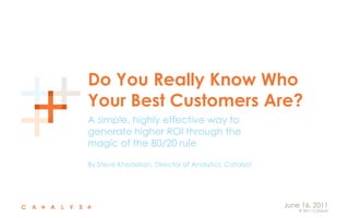 Do You Really Know Who Your Best Customers Are? A simple, highly effective way to generate higher ROI through the magic of the 80/20 rule By Steve Khederian, Director of Analytics, Catalyst June 16, 2011 