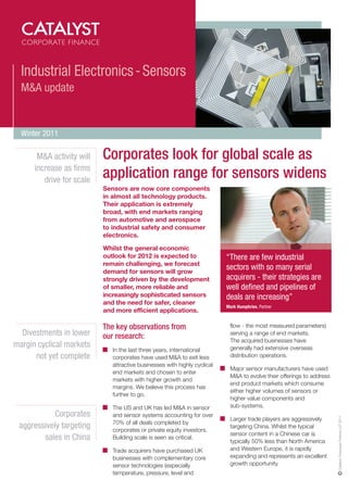 Industrial Electronics - Sensors
  M&A update


  Winter 2011

       M&A activity will   Corporates look for global scale as
      increase as firms
         drive for scale
                           application range for sensors widens
                           Sensors are now core components
                           in almost all technology products.
                           Their application is extremely
                           broad, with end markets ranging
                           from automotive and aerospace
                           to industrial safety and consumer
                           electronics.

                           Whilst the general economic
                           outlook for 2012 is expected to                 “There are few industrial
                           remain challenging, we forecast
                           demand for sensors will grow
                                                                           sectors with so many serial
                           strongly driven by the development              acquirers - their strategies are
                           of smaller, more reliable and                   well defined and pipelines of
                           increasingly sophisticated sensors              deals are increasing”
                           and the need for safer, cleaner
                                                                           Mark Humphries, Partner
                           and more efficient applications.

                           The key observations from                        flow - the most measured parameters)
  Divestments in lower     our research:                                    serving a range of end markets.
                                                                            The acquired businesses have
margin cyclical markets                                                     generally had extensive overseas
                              In the last three years, international
      not yet complete        corporates have used M&A to exit less         distribution operations.
                              attractive businesses with highly cyclical
                                                                            Major sensor manufacturers have used
                              end markets and chosen to enter
                                                                            M&A to evolve their offerings to address
                              markets with higher growth and
                                                                            end product markets which consume
                              margins. We believe this process has
                                                                            either higher volumes of sensors or
                              further to go.
                                                                            higher value components and
                              The US and UK has led M&A in sensor           sub-systems.
            Corporates        and sensor systems accounting for over
                                                                                                                       Catalyst Corporate Finance LLP 2011




                                                                            Larger trade players are aggressively
                              70% of all deals completed by
 aggressively targeting       corporates or private equity investors.
                                                                            targeting China. Whilst the typical
                                                                            sensor content in a Chinese car is
        sales in China        Building scale is seen as critical.
                                                                            typically 50% less than North America
                              Trade acquirers have purchased UK             and Western Europe, it is rapidly
                              businesses with complementary core            expanding and represents an excellent
                              sensor technologies (especially               growth opportunity.
                              temperature, pressure, level and
 