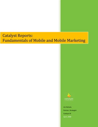 Catalyst Reports:
Fundamentals of Mobile and Mobile Marketing




                               Jim Nichols
                               Partner, Strategist
                               Catalyst SF
                               April, 2008
 