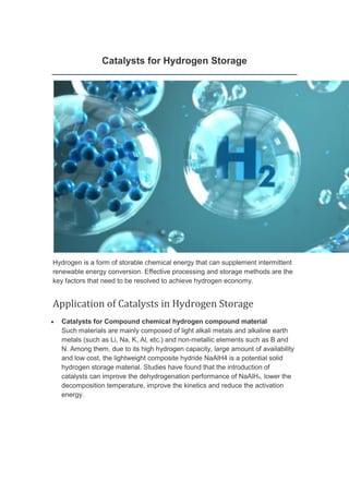 Catalysts for Hydrogen Storage
Hydrogen is a form of storable chemical energy that can supplement intermittent
renewable energy conversion. Effective processing and storage methods are the
key factors that need to be resolved to achieve hydrogen economy.
Application of Catalysts in Hydrogen Storage
• Catalysts for Compound chemical hydrogen compound material
Such materials are mainly composed of light alkali metals and alkaline earth
metals (such as Li, Na, K, Al, etc.) and non-metallic elements such as B and
N. Among them, due to its high hydrogen capacity, large amount of availability
and low cost, the lightweight composite hydride NaAlH4 is a potential solid
hydrogen storage material. Studies have found that the introduction of
catalysts can improve the dehydrogenation performance of NaAlH4, lower the
decomposition temperature, improve the kinetics and reduce the activation
energy.
 