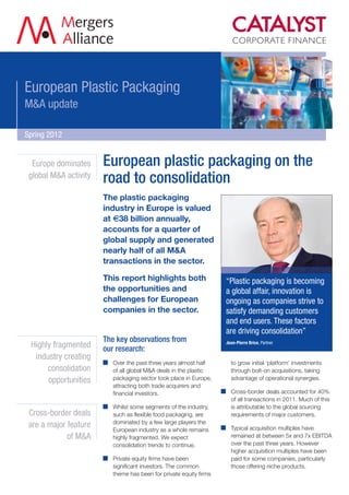 European Plastic Packaging
M&A update

Spring 2012


  Europe dominates     European plastic packaging on the
 global M&A activity
                       road to consolidation
                       The plastic packaging
                       industry in Europe is valued
                       at €38 billion annually,
                       accounts for a quarter of
                       global supply and generated
                       nearly half of all M&A
                       transactions in the sector.

                       This report highlights both                 “Plastic packaging is becoming
                       the opportunities and                       a global affair, innovation is
                       challenges for European                     ongoing as companies strive to
                       companies in the sector.                    satisfy demanding customers
                                                                   and end users. These factors
                                                                   are driving consolidation”
                       The key observations from                   Jean-Pierre Brice, Partner
 Highly fragmented     our research:
  industry creating
                         Over the past three years almost half       to grow initial ‘platform’ investments
      consolidation      of all global M&A deals in the plastic      through bolt-on acquisitions, taking
      opportunities      packaging sector took place in Europe,      advantage of operational synergies.
                         attracting both trade acquirers and
                         financial investors.                        Cross-border deals accounted for 40%
                                                                     of all transactions in 2011. Much of this
                         Whilst some segments of the industry,       is attributable to the global sourcing
 Cross-border deals      such as flexible food packaging, are        requirements of major customers.
                         dominated by a few large players the
 are a major feature                                                 Typical acquisition multiples have
                         European industry as a whole remains
             of M&A      highly fragmented. We expect                remained at between 5x and 7x EBITDA
                         consolidation trends to continue.           over the past three years. However
                                                                     higher acquisition multiples have been
                         Private equity firms have been              paid for some companies, particularly
                         significant investors. The common           those offering niche products.
                         theme has been for private equity firms
 