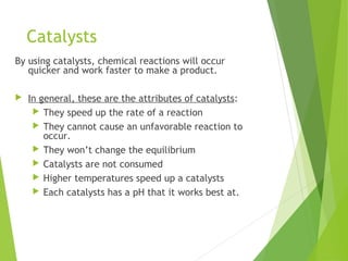 Catalysts
By using catalysts, chemical reactions will occur
quicker and work faster to make a product.
 In general, these are the attributes of catalysts:
 They speed up the rate of a reaction
 They cannot cause an unfavorable reaction to
occur.
 They won’t change the equilibrium
 Catalysts are not consumed
 Higher temperatures speed up a catalysts
 Each catalysts has a pH that it works best at.
 