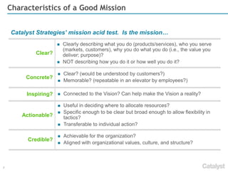 7 
Characteristics of a Good Vision 
Vision Checklist…Is Your Vision: 
Future focused? 
Describes a desired end state for the organization? 
Where you want to go and/or what you want to achieve in 5+ years? 
Concrete? 
Clear? (would be understood by customers?) 
Memorable? (repeatable in an elevator by employees?) 
Bold? 
A daring statement or goal? 
Challenging to the organization 
Credible? 
Achievable? 
Alignedwith organizational values, culture, and structure? 
Constant? 
Relevant for 5+ years? 
Built for inevitable change in the market or organization ? 
A compass in stormy markets or organizational crisis? 
Motivational? 
Inspirational? 
Promoting creativity, focus, and persistence? 
Opening employees’ and customers’ eyes to what is possible?  