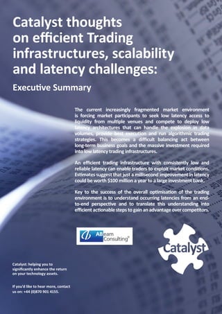 Catalyst thoughts
on efficient Trading
infrastructures, scalability
and latency challenges:
Executive Summary

                                      The current increasingly fragmented market environment
                                      is forcing market participants to seek low latency access to
                                      liquidity from multiple venues and compete to deploy low
                                      latency architectures that can handle the explosion in data
                                      volumes, provide best execution and run algorithmic trading
                                      strategies. This becomes a difficult balancing act between
                                      long-term business goals and the massive investment required
                                      into low latency trading infrastructures.

                                      An efficient trading infrastructure with consistently low and
                                      reliable latency can enable traders to exploit market conditions.
                                      Estimates suggest that just a millisecond improvement in latency
                                      could be worth $100 million a year to a large investment bank.

                                      Key to the success of the overall optimisation of the trading
                                      environment is to understand occurring latencies from an end-
                                      to-end perspective and to translate this understanding into
                                      efficient actionable steps to gain an advantage over competitors.




Catalyst: helping you to
significantly enhance the return
on your technology assets.


If you’d like to hear more, contact
us on: +44 (0)870 901 4155.
                                                                                       1
 