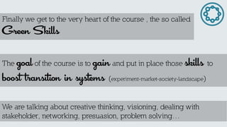 Finally we get to the very heart of the course , the so called Green Skills 
The goal of the course is to gain and put in place those skills to boost transition in systems (experiment-market-society-landscape) 
We are talking about creative thinking, visioning, dealing with stakeholder, networking, presuasion, problem solving…  