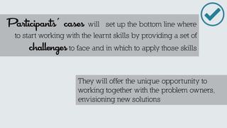 They will offer the unique opportunity to working together with the problem owners, envisioning new solutions 
Participants´ cases will set up the bottom line where to start working with the learnt skills by providing a set of challenges to face and in which to apply those skills  