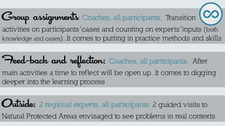 Group assignments: Coaches, all participants. Transition activities on participants´cases and counting on experts´inputs (both knowledge and cases). It comes to putting in practice methods and skills 
Feed-back and reflection: Coaches, all participants. After main activities a time to reflect will be open up. It comes to digging deeper into the learning process 
Outside: 2 regional experts, all participants: 2 guided visits to Natural Protected Areas envisaged to see problems in real contexts  