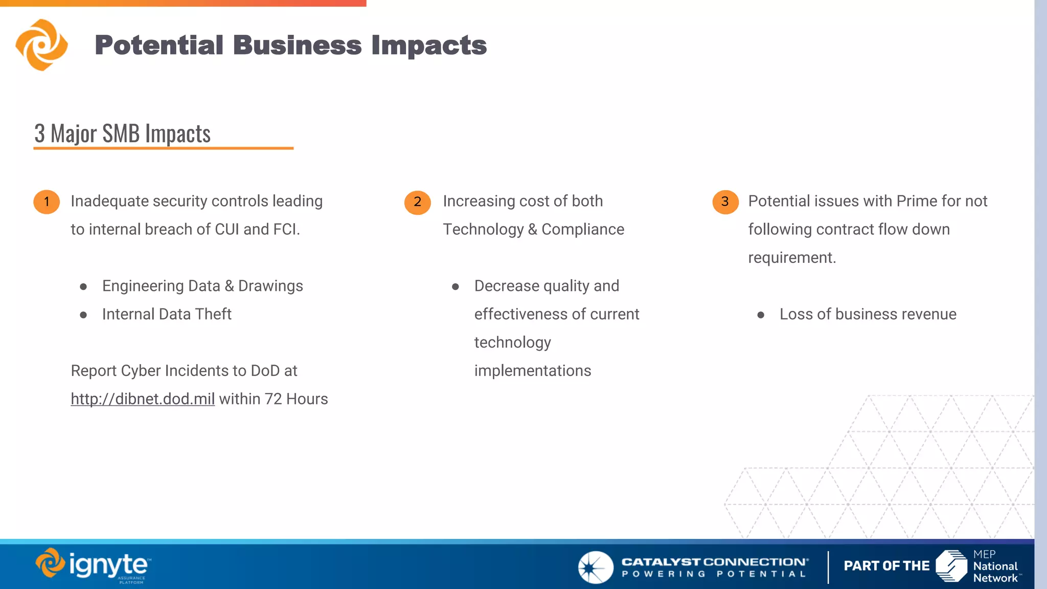 Potential Business Impacts
Inadequate security controls leading
to internal breach of CUI and FCI.
● Engineering Data & Drawings
● Internal Data Theft
Report Cyber Incidents to DoD at
http://dibnet.dod.mil within 72 Hours
Increasing cost of both
Technology & Compliance
● Decrease quality and
effectiveness of current
technology
implementations
Potential issues with Prime for not
following contract flow down
requirement.
● Loss of business revenue
3 Major SMB Impacts
1 3
2
 