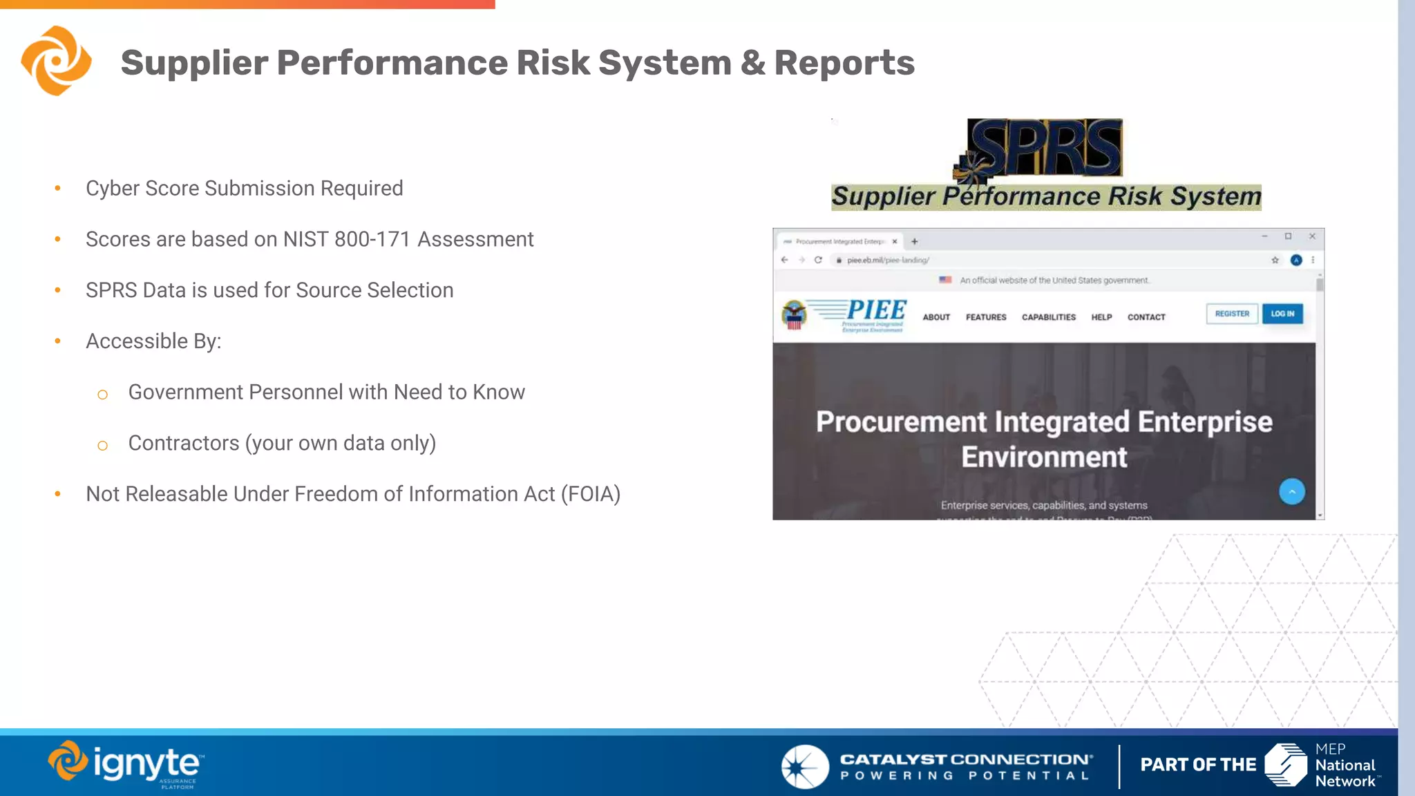 Supplier Performance Risk System & Reports
• Cyber Score Submission Required
• Scores are based on NIST 800-171 Assessment
• SPRS Data is used for Source Selection
• Accessible By:
o Government Personnel with Need to Know
o Contractors (your own data only)
• Not Releasable Under Freedom of Information Act (FOIA)
 