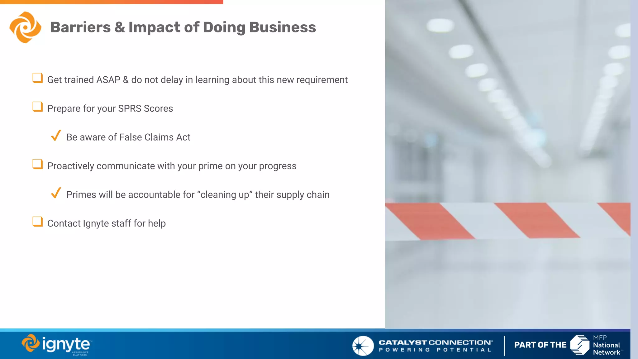 Barriers & Impact of Doing Business
❑ Get trained ASAP & do not delay in learning about this new requirement
❑ Prepare for your SPRS Scores
✔ Be aware of False Claims Act
❑ Proactively communicate with your prime on your progress
✔ Primes will be accountable for “cleaning up” their supply chain
❑ Contact Ignyte staff for help
 