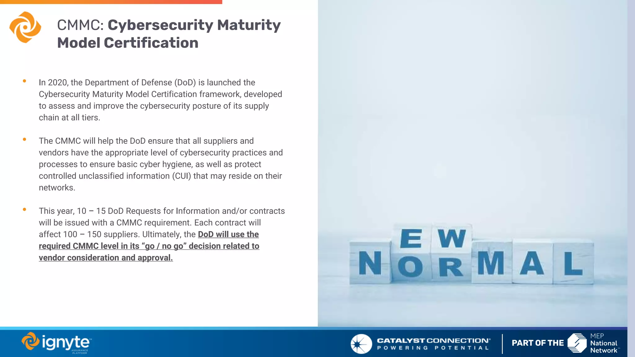 • In 2020, the Department of Defense (DoD) is launched the
Cybersecurity Maturity Model Certification framework, developed
to assess and improve the cybersecurity posture of its supply
chain at all tiers.
• The CMMC will help the DoD ensure that all suppliers and
vendors have the appropriate level of cybersecurity practices and
processes to ensure basic cyber hygiene, as well as protect
controlled unclassified information (CUI) that may reside on their
networks.
• This year, 10 – 15 DoD Requests for Information and/or contracts
will be issued with a CMMC requirement. Each contract will
affect 100 – 150 suppliers. Ultimately, the DoD will use the
required CMMC level in its “go / no go” decision related to
vendor consideration and approval.
CMMC: Cybersecurity Maturity
Model Certification
 