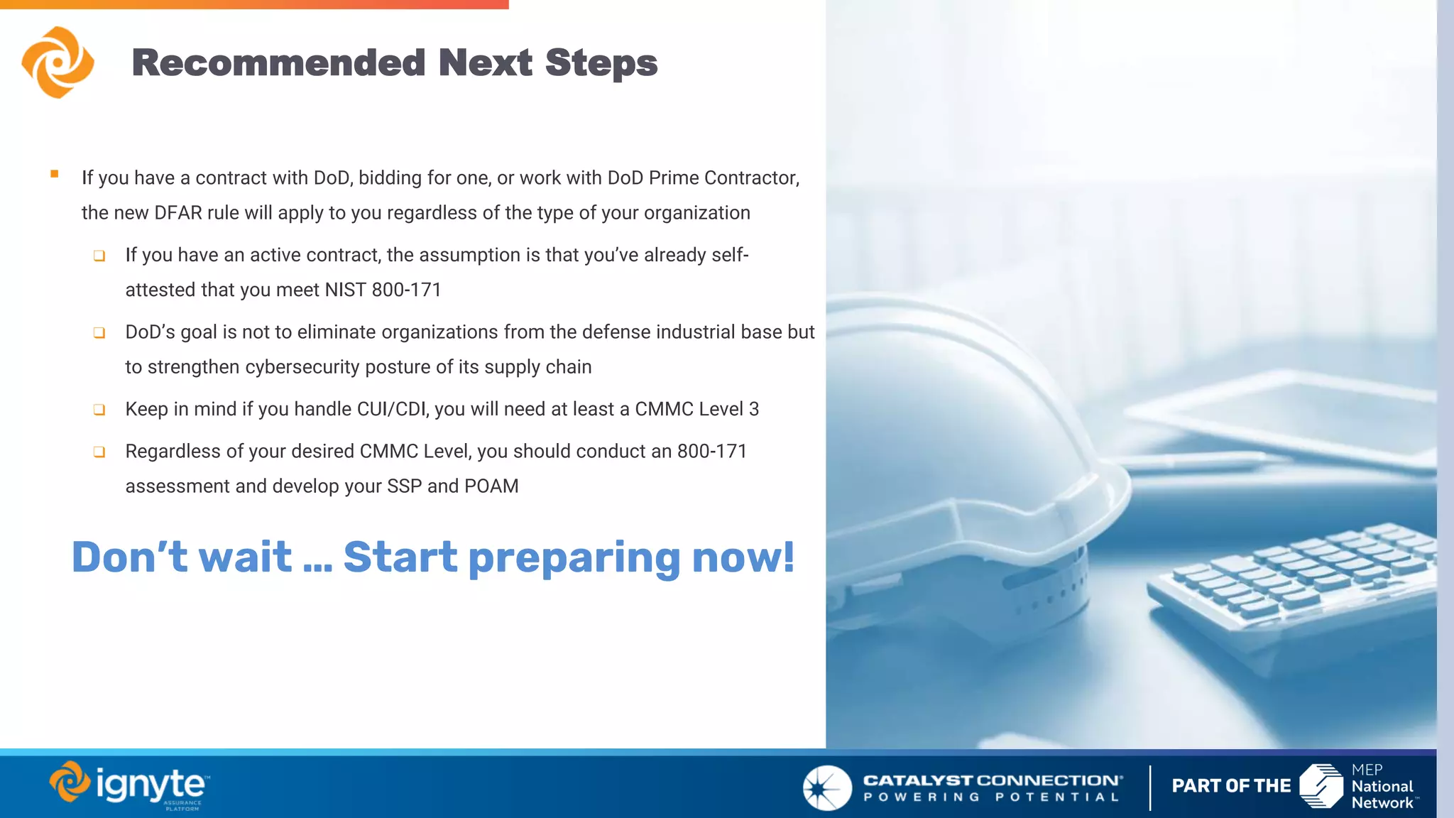 Recommended Next Steps
▪ If you have a contract with DoD, bidding for one, or work with DoD Prime Contractor,
the new DFAR rule will apply to you regardless of the type of your organization
❑ If you have an active contract, the assumption is that you’ve already self-
attested that you meet NIST 800-171
❑ DoD’s goal is not to eliminate organizations from the defense industrial base but
to strengthen cybersecurity posture of its supply chain
❑ Keep in mind if you handle CUI/CDI, you will need at least a CMMC Level 3
❑ Regardless of your desired CMMC Level, you should conduct an 800-171
assessment and develop your SSP and POAM
Don’t wait … Start preparing now!
 