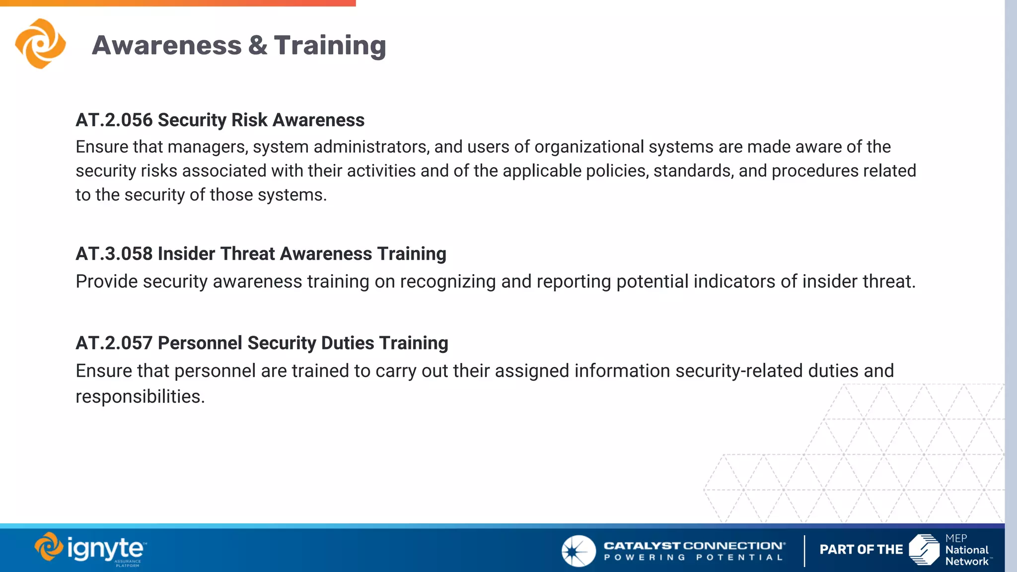 Awareness & Training
AT.2.056 Security Risk Awareness
Ensure that managers, system administrators, and users of organizational systems are made aware of the
security risks associated with their activities and of the applicable policies, standards, and procedures related
to the security of those systems.
AT.3.058 Insider Threat Awareness Training
Provide security awareness training on recognizing and reporting potential indicators of insider threat.
AT.2.057 Personnel Security Duties Training
Ensure that personnel are trained to carry out their assigned information security-related duties and
responsibilities.
 