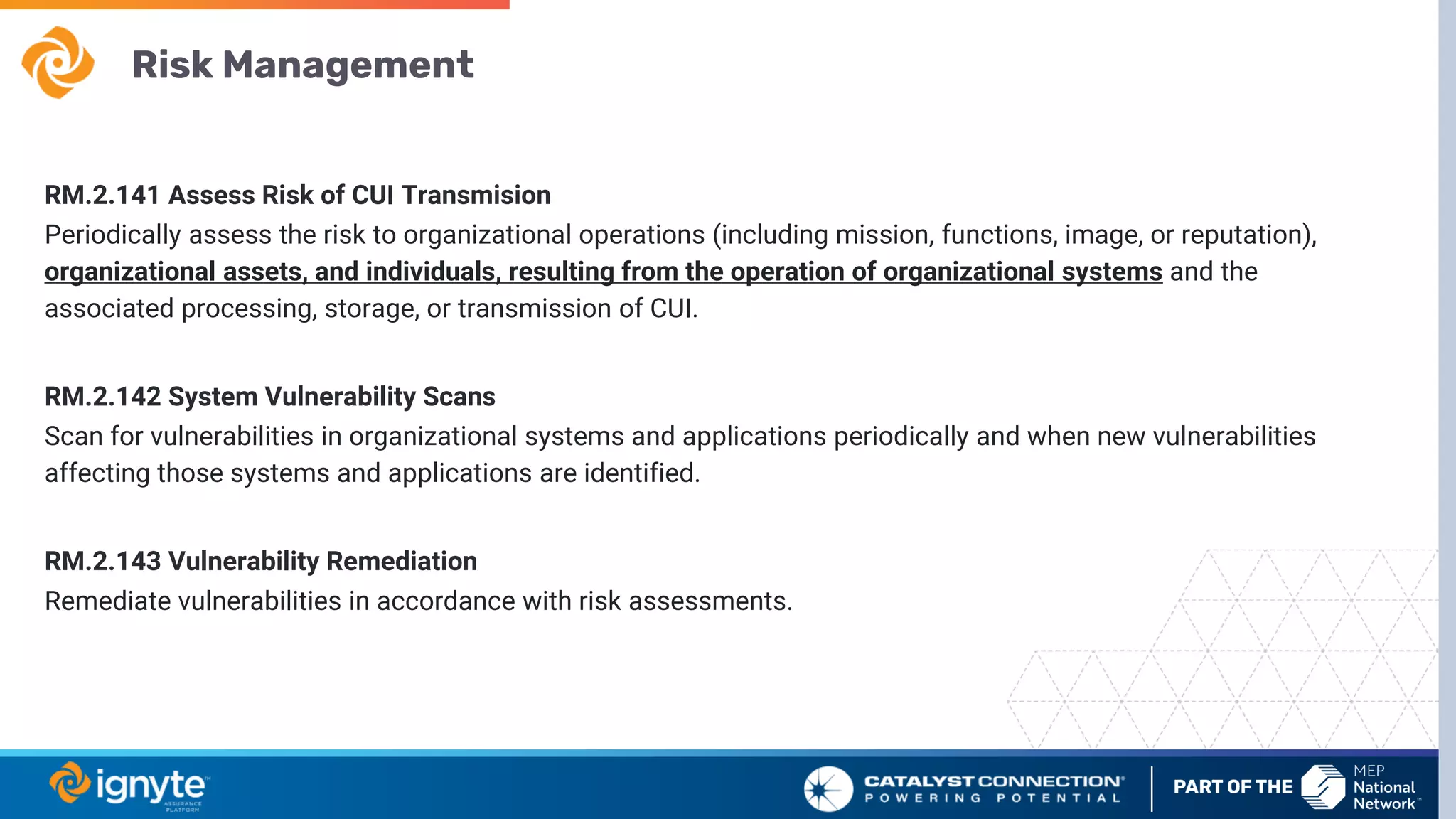 Risk Management
RM.2.141 Assess Risk of CUI Transmision
Periodically assess the risk to organizational operations (including mission, functions, image, or reputation),
organizational assets, and individuals, resulting from the operation of organizational systems and the
associated processing, storage, or transmission of CUI.
RM.2.142 System Vulnerability Scans
Scan for vulnerabilities in organizational systems and applications periodically and when new vulnerabilities
affecting those systems and applications are identified.
RM.2.143 Vulnerability Remediation
Remediate vulnerabilities in accordance with risk assessments.
 