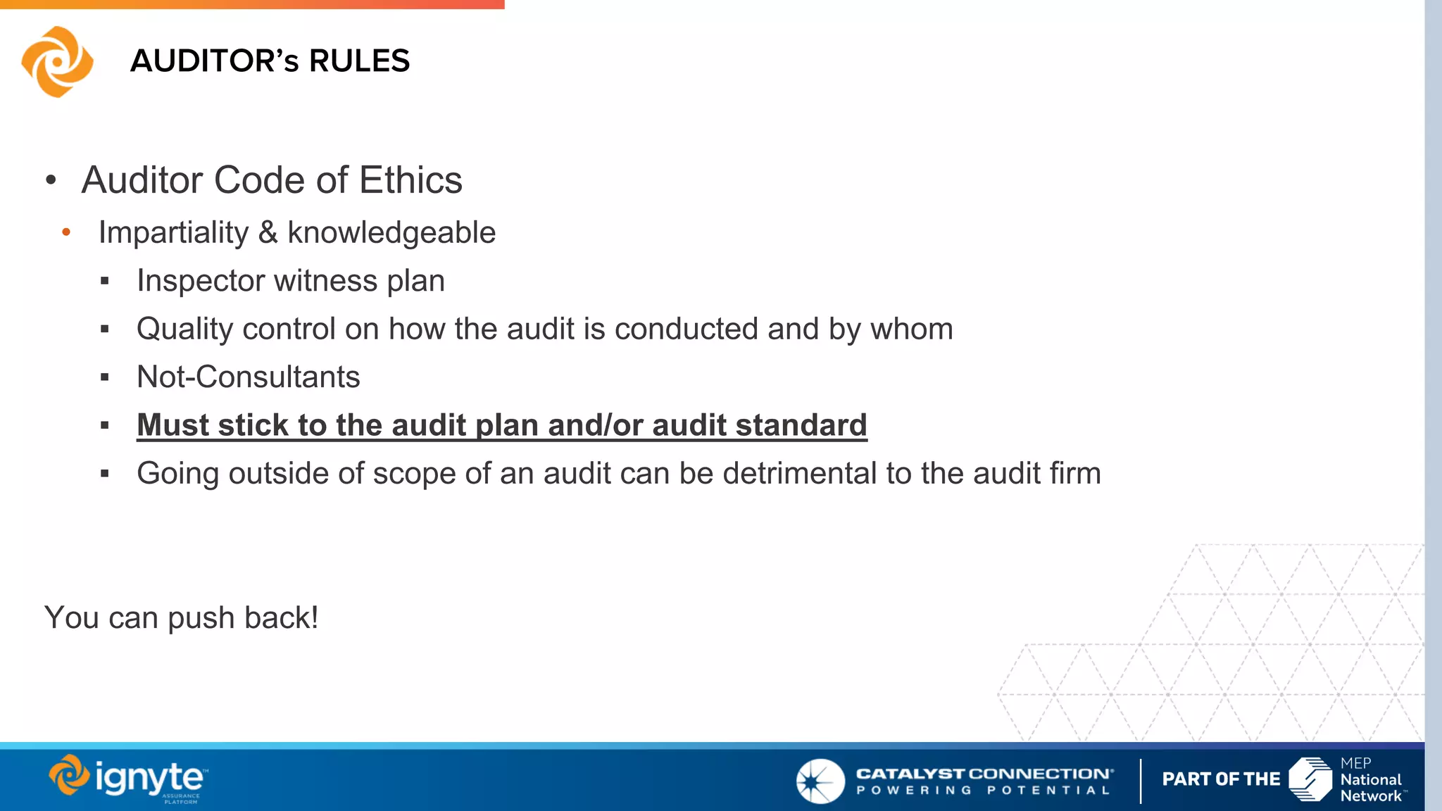AUDITOR’s RULES
• Auditor Code of Ethics
• Impartiality & knowledgeable
▪ Inspector witness plan
▪ Quality control on how the audit is conducted and by whom
▪ Not-Consultants
▪ Must stick to the audit plan and/or audit standard
▪ Going outside of scope of an audit can be detrimental to the audit firm
You can push back!
 