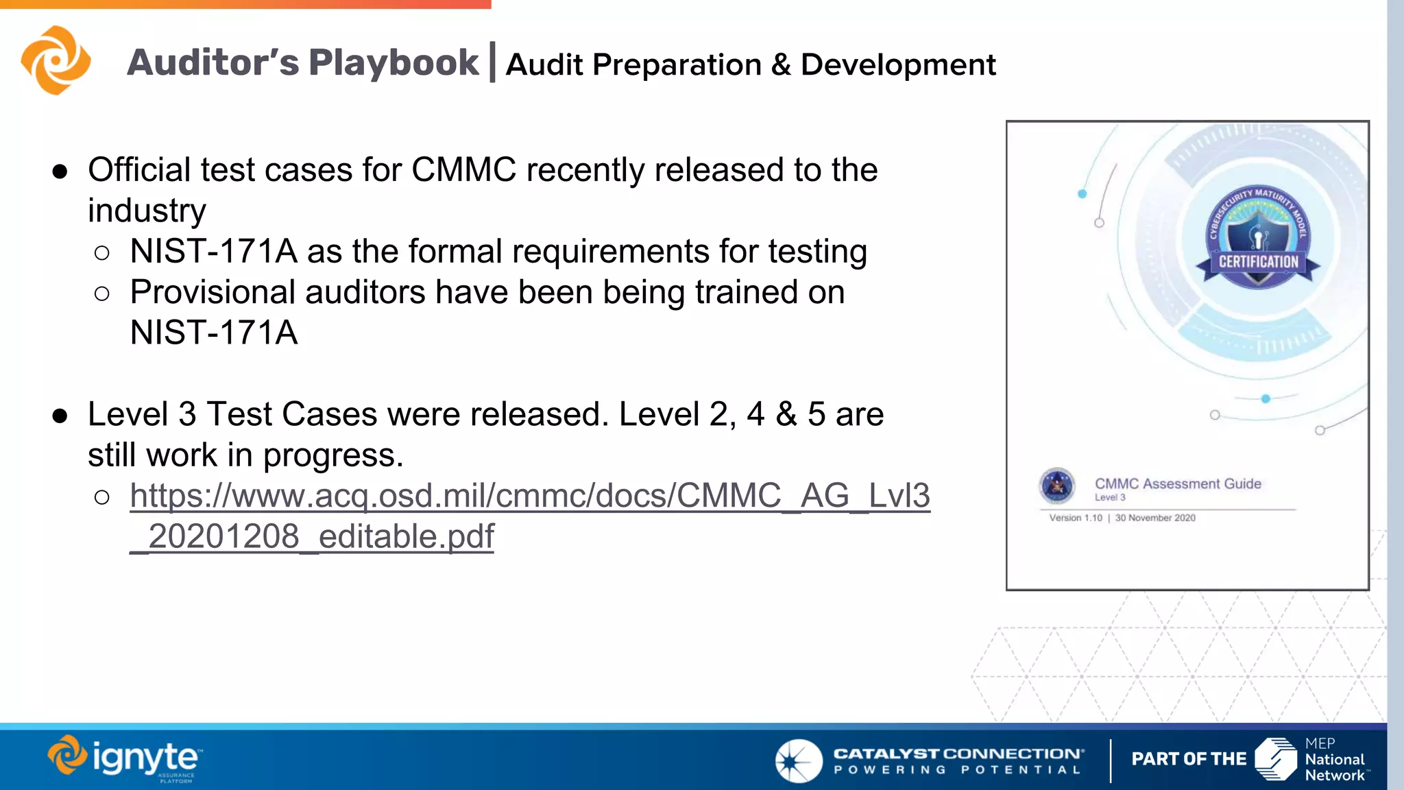 Auditor’s Playbook | Audit Preparation & Development
● Official test cases for CMMC recently released to the
industry
○ NIST-171A as the formal requirements for testing
○ Provisional auditors have been being trained on
NIST-171A
● Level 3 Test Cases were released. Level 2, 4 & 5 are
still work in progress.
○ https://www.acq.osd.mil/cmmc/docs/CMMC_AG_Lvl3
_20201208_editable.pdf
 
