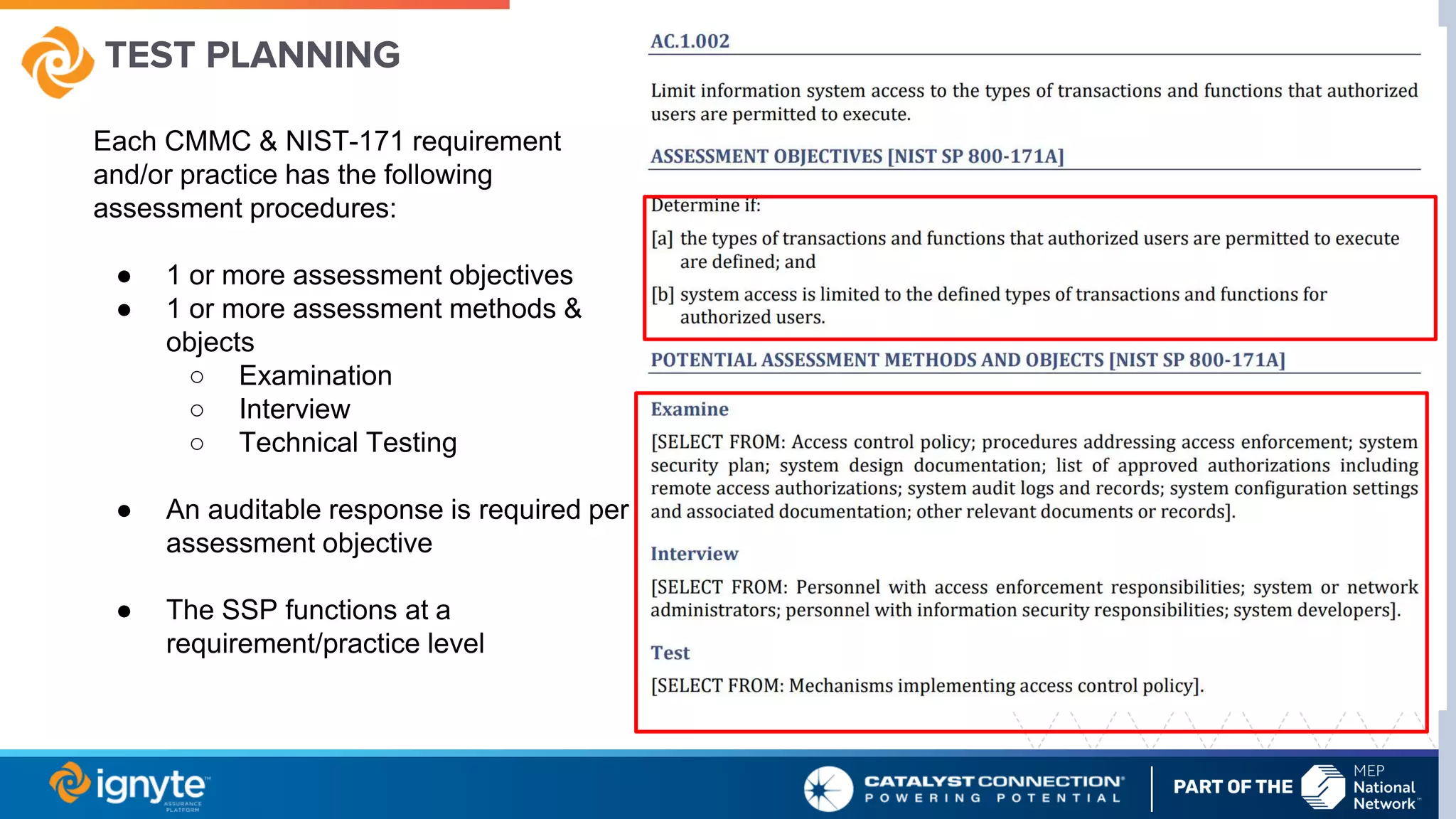 TEST PLANNING
Each CMMC & NIST-171 requirement
and/or practice has the following
assessment procedures:
● 1 or more assessment objectives
● 1 or more assessment methods &
objects
○ Examination
○ Interview
○ Technical Testing
● An auditable response is required per
assessment objective
● The SSP functions at a
requirement/practice level
 