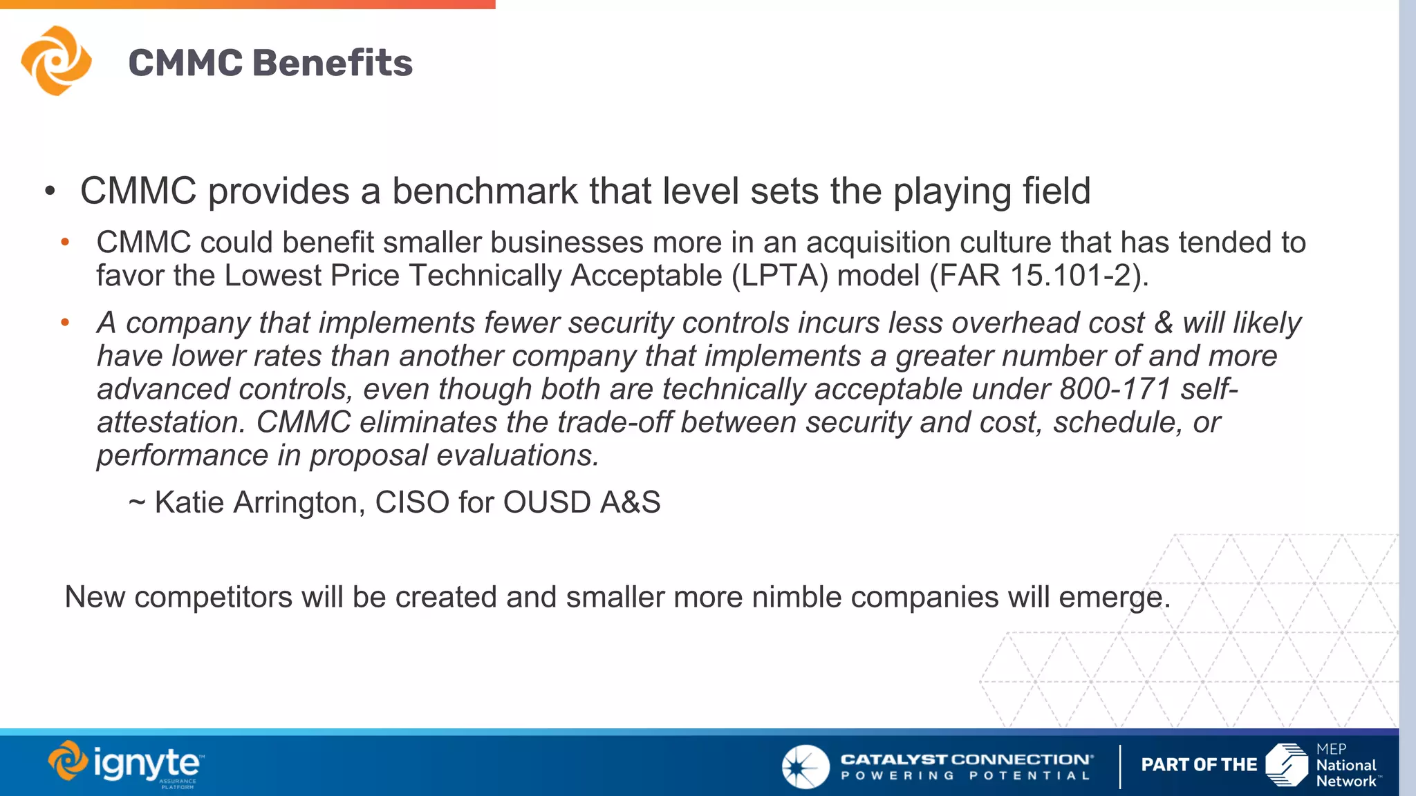 CMMC Benefits
• CMMC provides a benchmark that level sets the playing field
• CMMC could benefit smaller businesses more in an acquisition culture that has tended to
favor the Lowest Price Technically Acceptable (LPTA) model (FAR 15.101-2).
• A company that implements fewer security controls incurs less overhead cost & will likely
have lower rates than another company that implements a greater number of and more
advanced controls, even though both are technically acceptable under 800-171 self-
attestation. CMMC eliminates the trade-off between security and cost, schedule, or
performance in proposal evaluations.
~ Katie Arrington, CISO for OUSD A&S
New competitors will be created and smaller more nimble companies will emerge.
 
