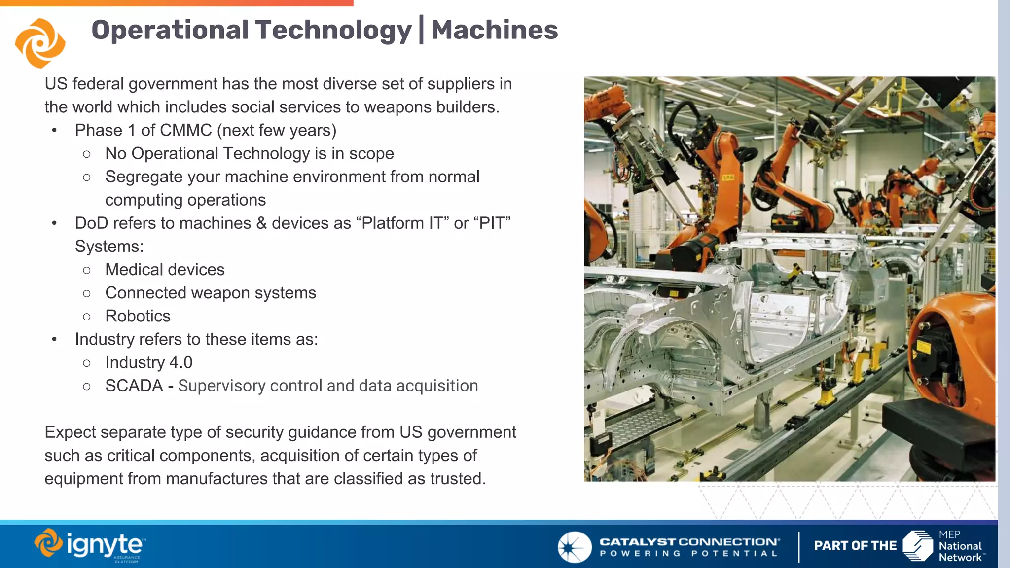 Operational Technology | Machines
US federal government has the most diverse set of suppliers in
the world which includes social services to weapons builders.
• Phase 1 of CMMC (next few years)
○ No Operational Technology is in scope
○ Segregate your machine environment from normal
computing operations
• DoD refers to machines & devices as “Platform IT” or “PIT”
Systems:
○ Medical devices
○ Connected weapon systems
○ Robotics
• Industry refers to these items as:
○ Industry 4.0
○ SCADA - Supervisory control and data acquisition
Expect separate type of security guidance from US government
such as critical components, acquisition of certain types of
equipment from manufactures that are classified as trusted.
 