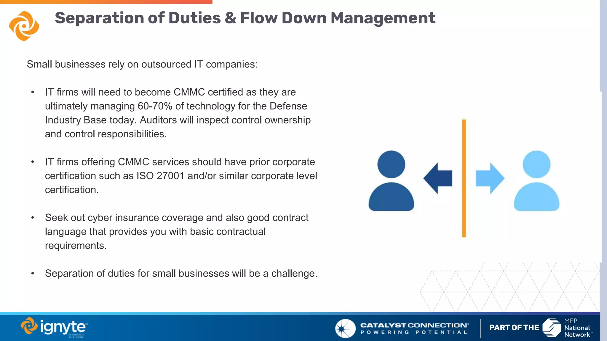 Separation of Duties & Flow Down Management
Small businesses rely on outsourced IT companies:
• IT firms will need to become CMMC certified as they are
ultimately managing 60-70% of technology for the Defense
Industry Base today. Auditors will inspect control ownership
and control responsibilities.
• IT firms offering CMMC services should have prior corporate
certification such as ISO 27001 and/or similar corporate level
certification.
• Seek out cyber insurance coverage and also good contract
language that provides you with basic contractual
requirements.
• Separation of duties for small businesses will be a challenge.
 