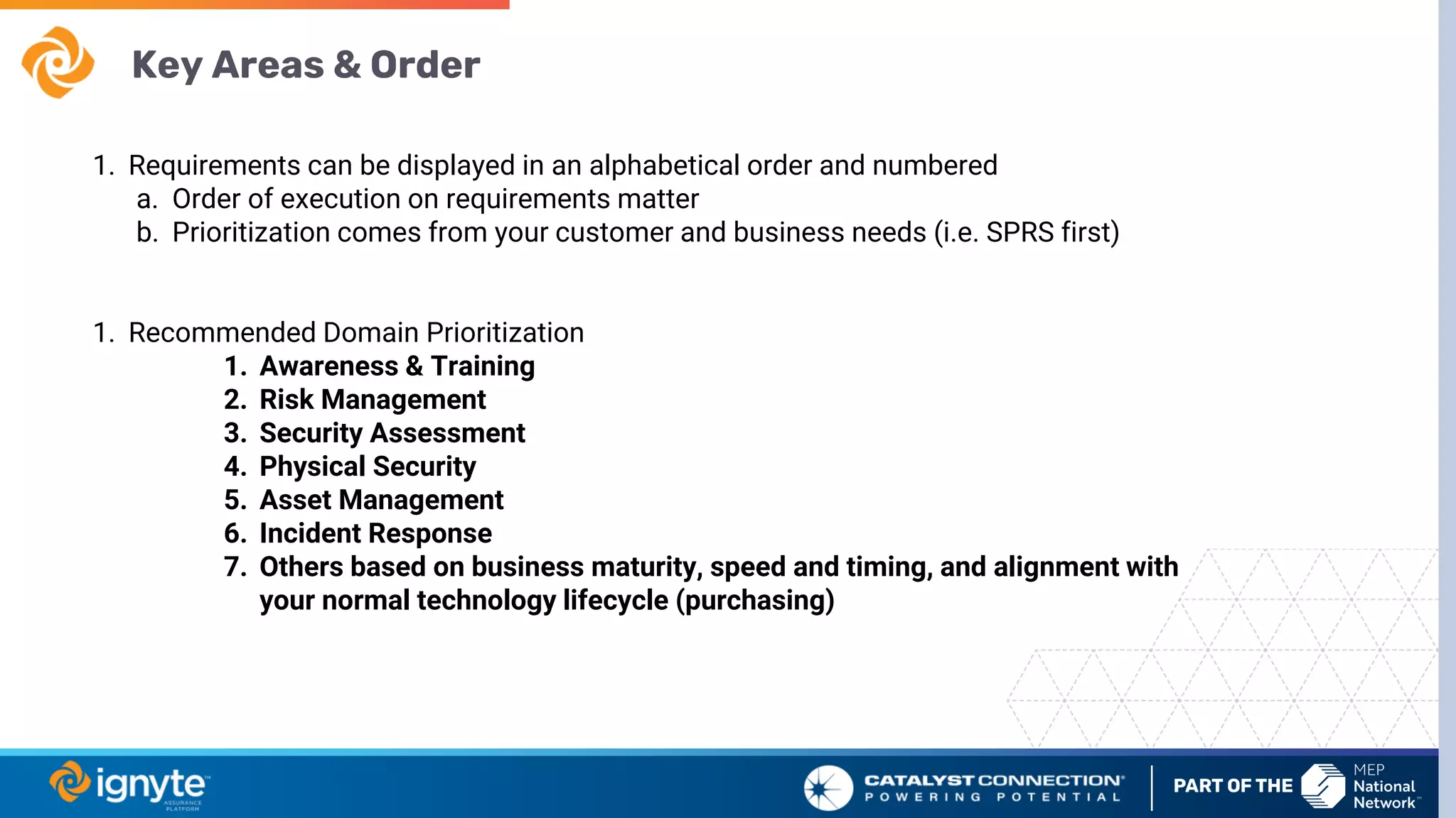 Key Areas & Order
1. Requirements can be displayed in an alphabetical order and numbered
a. Order of execution on requirements matter
b. Prioritization comes from your customer and business needs (i.e. SPRS first)
1. Recommended Domain Prioritization
1. Awareness & Training
2. Risk Management
3. Security Assessment
4. Physical Security
5. Asset Management
6. Incident Response
7. Others based on business maturity, speed and timing, and alignment with
your normal technology lifecycle (purchasing)
 