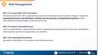 Risk Management
RM.2.141 Assess Risk of CUI Transmision
Periodically assess the risk to organizational operations (including mission, functions, image, or reputation),
organizational assets, and individuals, resulting from the operation of organizational systems and the
associated processing, storage, or transmission of CUI.
RM.2.142 System Vulnerability Scans
Scan for vulnerabilities in organizational systems and applications periodically and when new vulnerabilities
affecting those systems and applications are identified.
RM.2.143 Vulnerability Remediation
Remediate vulnerabilities in accordance with risk assessments.
 