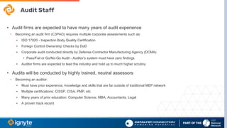 Audit Staff
• Audit firms are expected to have many years of audit experience
• Becoming an audit firm (C3PAO) requires multiple corporate assessments such as:
▪ ISO 17020 - Inspection Body Quality Certification
▪ Foriegn Control Ownership Checks by DoD
▪ Corporate audit conducted directly by Defense Contractor Manufacturing Agency (DCMA)
• Pass/Fail or Go/No-Go Audit - Auditor’s system must have zero findings
▪ Auditor firms are expected to lead the industry and hold up to much higher scrutiny
• Audits will be conducted by highly trained, neutral assessors
• Becoming an auditor:
▪ Must have prior experience, knowledge and skills that are far outside of traditional MEP network
▪ Multiple certifications: CISSP, CISA, PMP, etc
▪ Many years of prior education: Computer Science, MBA, Accountants, Legal
▪ A proven track record
 