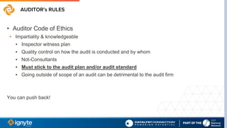 AUDITOR’s RULES
• Auditor Code of Ethics
• Impartiality & knowledgeable
▪ Inspector witness plan
▪ Quality control on how the audit is conducted and by whom
▪ Not-Consultants
▪ Must stick to the audit plan and/or audit standard
▪ Going outside of scope of an audit can be detrimental to the audit firm
You can push back!
 