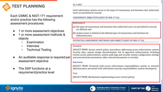 TEST PLANNING
Each CMMC & NIST-171 requirement
and/or practice has the following
assessment procedures:
● 1 or more assessment objectives
● 1 or more assessment methods &
objects
○ Examination
○ Interview
○ Technical Testing
● An auditable response is required per
assessment objective
● The SSP functions at a
requirement/practice level
 