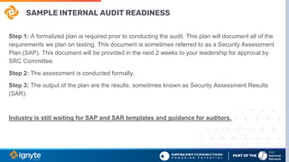 SAMPLE INTERNAL AUDIT READINESS
Step 1: A formalized plan is required prior to conducting the audit. This plan will document all of the
requirements we plan on testing. This document is sometimes referred to as a Security Assessment
Plan (SAP). This document will be provided in the next 2 weeks to your leadership for approval by
SRC Committee.
Step 2: The assessment is conducted formally.
Step 3: The output of the plan are the results, sometimes known as Security Assessment Results
(SAR).
Industry is still waiting for SAP and SAR templates and guidance for auditors.
 