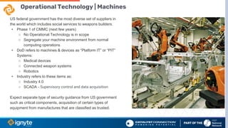 Operational Technology | Machines
US federal government has the most diverse set of suppliers in
the world which includes social services to weapons builders.
• Phase 1 of CMMC (next few years)
○ No Operational Technology is in scope
○ Segregate your machine environment from normal
computing operations
• DoD refers to machines & devices as “Platform IT” or “PIT”
Systems:
○ Medical devices
○ Connected weapon systems
○ Robotics
• Industry refers to these items as:
○ Industry 4.0
○ SCADA - Supervisory control and data acquisition
Expect separate type of security guidance from US government
such as critical components, acquisition of certain types of
equipment from manufactures that are classified as trusted.
 
