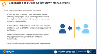 Separation of Duties & Flow Down Management
Small businesses rely on outsourced IT companies:
• IT firms will need to become CMMC certified as they are
ultimately managing 60-70% of technology for the Defense
Industry Base today. Auditors will inspect control ownership
and control responsibilities.
• IT firms offering CMMC services should have prior corporate
certification such as ISO 27001 and/or similar corporate level
certification.
• Seek out cyber insurance coverage and also good contract
language that provides you with basic contractual
requirements.
• Separation of duties for small businesses will be a challenge.
 