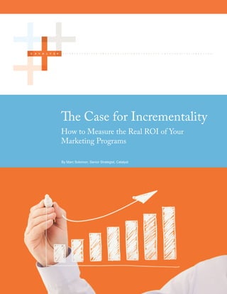 The Case for Incrementality
         How to Measure the Real ROI of Your
         Marketing Programs

         By Marc Solomon, Senior Strategist, Catalyst




Page 1                                                  ©2012 Catalyst
 