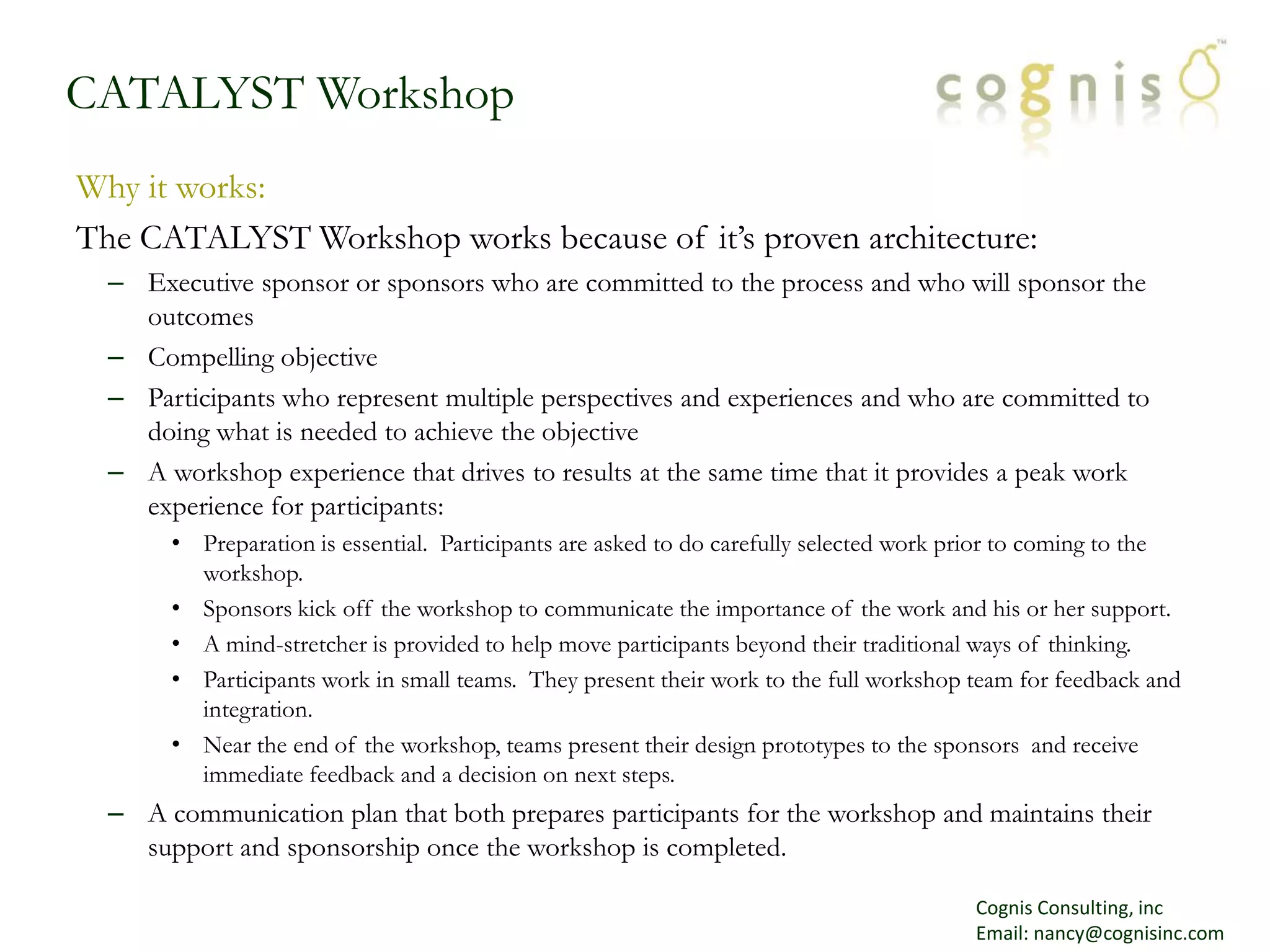 CATALYST WorkshopWhy it works:The CATALYST Workshop works because of it’s proven architecture:Executive sponsor or sponsors who are committed to the process and who will sponsor the outcomesCompelling objectiveParticipants who represent multiple perspectives and experiences and who are committed to doing what is needed to achieve the objectiveA workshop experience that drives to results at the same time that it provides a peak work experience for participants:Preparation is essential.  Participants are asked to do carefully selected work prior to coming to the workshop.Sponsors kick off the workshop to communicate the importance of the work and his or her support.  A mind-stretcher is provided to help move participants beyond their traditional ways of thinking.Participants work in small teams.  They present their work to the full workshop team for feedback and integration.Near the end of the workshop, teams present their design prototypes to the sponsors  and receive immediate feedback and a decision on next steps.A communication plan that both prepares participants for the workshop and maintains their support and sponsorship once the workshop is completed.Cognis Consulting, incEmail: nancy@cognisinc.com