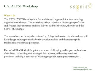 CATALYST Workshop What it is: The CATALYST Workshop is a fast and focused approach for jump-starting organizational change.  The workshop brings together a diverse group of talent and focuses their expertise and creativity to address the what, the why and the how of the change.   The workshop can be anywhere from 1 to 5 days in duration.  At the end you will have design prototypes ready for the decision makers and the next steps in  traditional development processes. Use a CATALYST Workshop for your most challenging and important business objectives:   translating new strategies into actions, addressing persistent problems, defining a new way of working together, setting new strategies, … Cognis Consulting, inc Email: nancy@cognisinc.com 