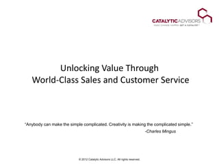 Unlocking Value Through
   World-Class Sales and Customer Service



―Anybody can make the simple complicated. Creativity is making the complicated simple.‖
                                                                                  -Charles Mingus




                            © 2012 Catalytic Advisors LLC. All rights reserved.
 