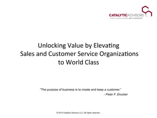 © 2014 Catalytic Advisors LLC. All rights reserved.
Unlocking	
  Value	
  by	
  Eleva2ng	
  
	
  Sales	
  and	
  Customer	
  Service	
  Organiza2ons	
  
to	
  World	
  Class	
  
“The purpose of business is to create and keep a customer.”
- Peter F. Drucker
 