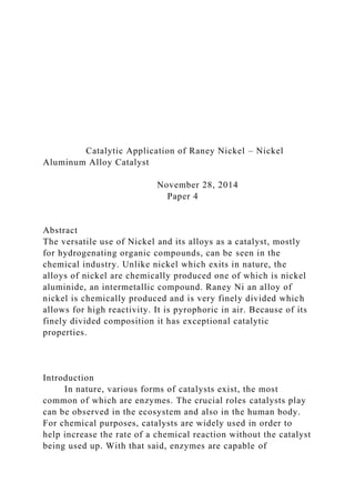 Catalytic Application of Raney Nickel – Nickel
Aluminum Alloy Catalyst
November 28, 2014
Paper 4
Abstract
The versatile use of Nickel and its alloys as a catalyst, mostly
for hydrogenating organic compounds, can be seen in the
chemical industry. Unlike nickel which exits in nature, the
alloys of nickel are chemically produced one of which is nickel
aluminide, an intermetallic compound. Raney Ni an alloy of
nickel is chemically produced and is very finely divided which
allows for high reactivity. It is pyrophoric in air. Because of its
finely divided composition it has exceptional catalytic
properties.
Introduction
In nature, various forms of catalysts exist, the most
common of which are enzymes. The crucial roles catalysts play
can be observed in the ecosystem and also in the human body.
For chemical purposes, catalysts are widely used in order to
help increase the rate of a chemical reaction without the catalyst
being used up. With that said, enzymes are capable of
 