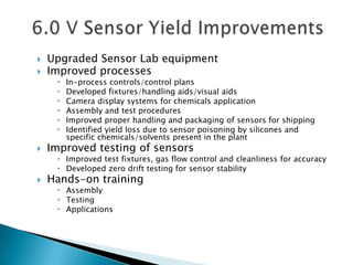    Upgraded Sensor Lab equipment
   Improved processes
        In-process controls/control plans
        Developed fixtures/handling aids/visual aids
        Camera display systems for chemicals application
        Assembly and test procedures
        Improved proper handling and packaging of sensors for shipping
        Identified yield loss due to sensor poisoning by silicones and
         specific chemicals/solvents present in the plant
   Improved testing of sensors
      Improved test fixtures, gas flow control and cleanliness for accuracy
      Developed zero drift testing for sensor stability
   Hands-on training
      Assembly
      Testing
      Applications
 